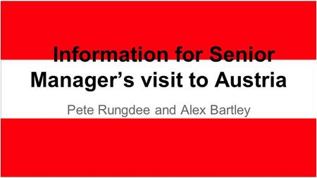 Pete Rungdee and Alex Bartley Information for Senior Manager’s visit to Austria.