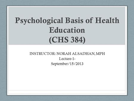 Psychological Basis of Health Education (CHS 384) INSTRUCTOR: NORAH ALSADHAN, MPH Lecture-1- September/15/2013.