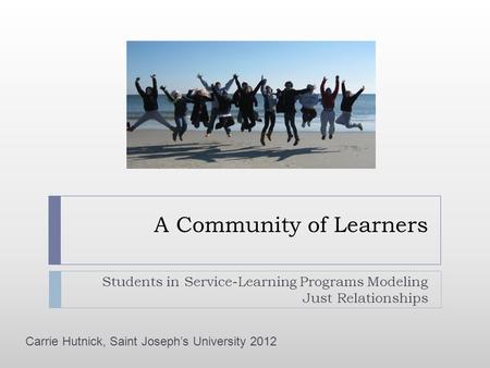 A Community of Learners Students in Service-Learning Programs Modeling Just Relationships Carrie Hutnick, Saint Joseph’s University 2012.