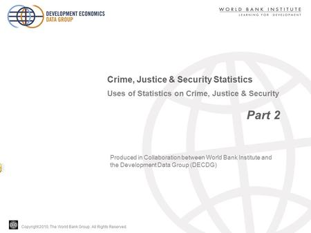 Copyright 2010, The World Bank Group. All Rights Reserved. Uses of Statistics on Crime, Justice & Security Part 2 Crime, Justice & Security Statistics.