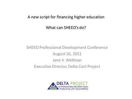 A new script for financing higher education What can SHEEO’s do? SHEEO Professional Development Conference August 10, 2011 Jane V. Wellman Executive Director,