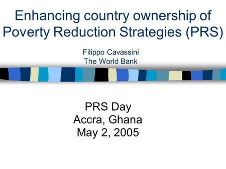 Enhancing country ownership of Poverty Reduction Strategies (PRS) PRS Day Accra, Ghana May 2, 2005 Filippo Cavassini The World Bank.