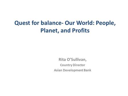 Quest for balance- Our World: People, Planet, and Profits Rita O’Sullivan, Country Director Asian Development Bank.