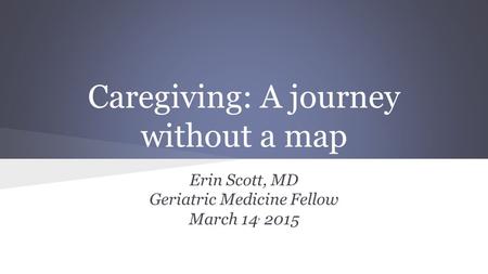 Caregiving: A journey without a map Erin Scott, MD Geriatric Medicine Fellow March 14, 2015.