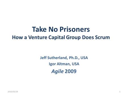 Take No Prisoners How a Venture Capital Group Does Scrum Jeff Sutherland, Ph.D., USA Igor Altman, USA Agile 2009 2010/05/191.