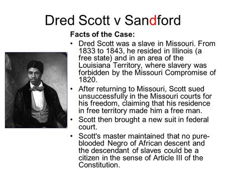 Dred Scott v Sandford Facts of the Case: Dred Scott was a slave in Missouri. From 1833 to 1843, he resided in Illinois (a free state) and in an area of.