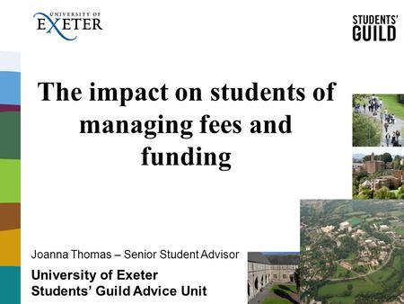 The impact on students of managing fees and funding University of Exeter Students’ Guild Advice Unit Joanna Thomas – Senior Student Advisor.