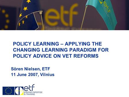 POLICY LEARNING – APPLYING THE CHANGING LEARNING PARADIGM FOR POLICY ADVICE ON VET REFORMS Sören Nielsen, ETF 11 June 2007, Vilnius.