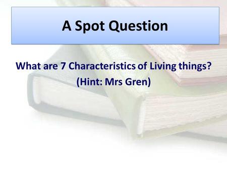 A Spot Question What are 7 Characteristics of Living things? (Hint: Mrs Gren)