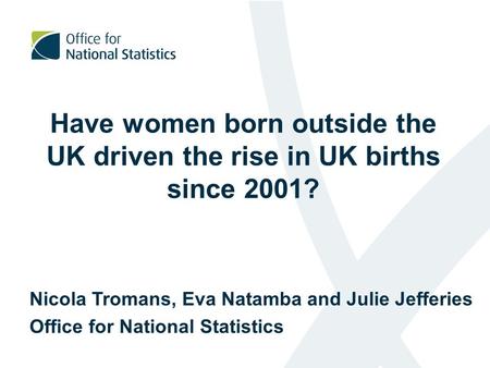 Have women born outside the UK driven the rise in UK births since 2001? Nicola Tromans, Eva Natamba and Julie Jefferies Office for National Statistics.