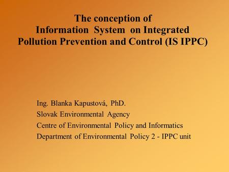 The conception of Information System on Integrated Pollution Prevention and Control (IS IPPC) Ing. Blanka Kapustová, PhD. Slovak Environmental Agency Centre.