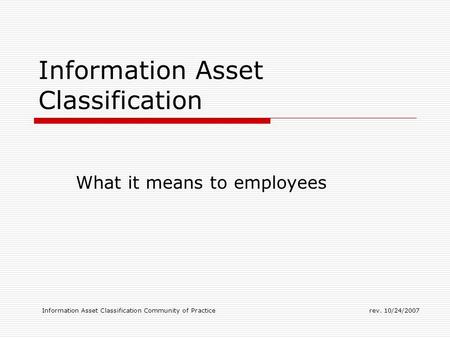 Information Asset Classification Community of Practicerev. 10/24/2007 Information Asset Classification What it means to employees.