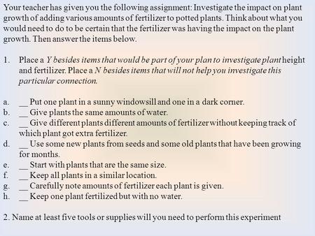 Your teacher has given you the following assignment: Investigate the impact on plant growth of adding various amounts of fertilizer to potted plants. Think.