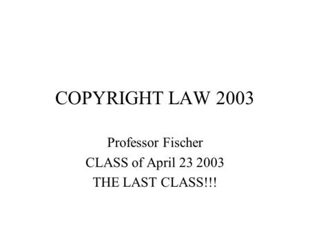 COPYRIGHT LAW 2003 Professor Fischer CLASS of April 23 2003 THE LAST CLASS!!!