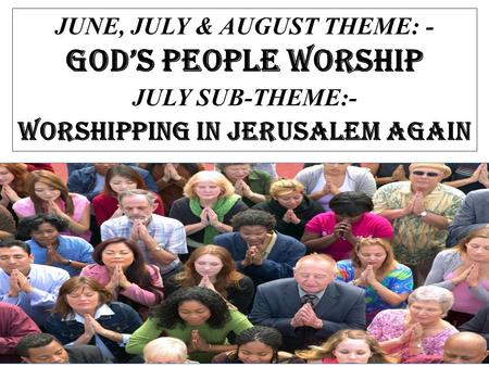 JUNE, JULY & AUGUST THEME: - GOD’S PEOPLE WORSHIP JULY SUB-THEME:- WORSHIPPING IN JERUSALEM AGAIN.