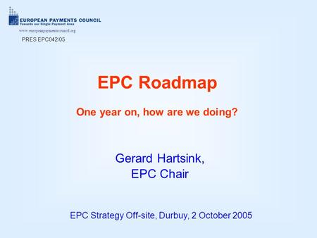 Www.europeanpaymentscouncil.org EPC Roadmap One year on, how are we doing? EPC Strategy Off-site, Durbuy, 2 October 2005 Gerard Hartsink, EPC Chair PRES.