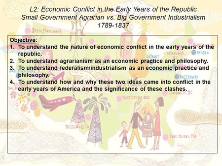 L2: Economic Conflict in the Early Years of the Republic Small Government Agrarian vs. Big Government Industrialism 1789-1837 Objective: 1.To understand.