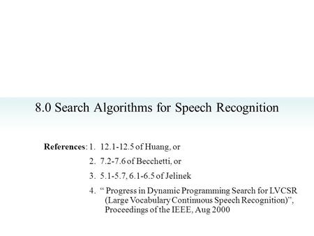 8.0 Search Algorithms for Speech Recognition References: 1. 12.1-12.5 of Huang, or 2. 7.2-7.6 of Becchetti, or 3. 5.1-5.7, 6.1-6.5 of Jelinek 4. “ Progress.