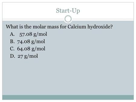 Start-Up What is the molar mass for Calcium hydroxide? A.57.08 g/mol B. 74.08 g/mol C. 64.08 g/mol D. 27 g/mol.