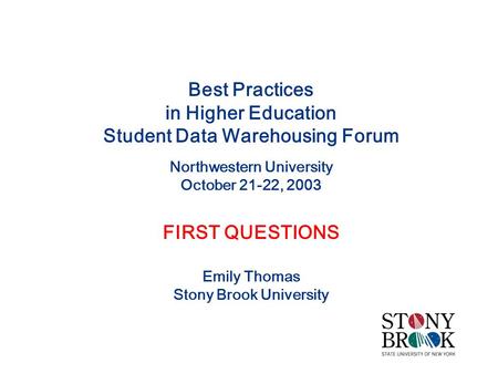 Best Practices in Higher Education Student Data Warehousing Forum Northwestern University October 21-22, 2003 FIRST QUESTIONS Emily Thomas Stony Brook.