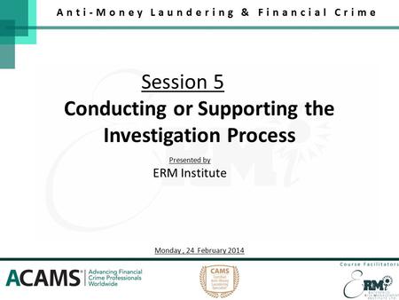 Session 5 Anti-Money Laundering & Financial Crime Conducting or Supporting the Investigation Process Presented by ERM Institute Monday, 24 February 2014.