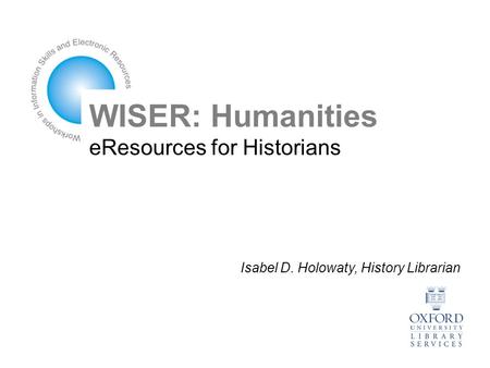 WISER: Humanities eResources for Historians Isabel D. Holowaty, History Librarian.