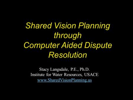 Shared Vision Planning through Computer Aided Dispute Resolution Stacy Langsdale, P.E., Ph.D. Institute for Water Resources, USACE www.SharedVisionPlanning.us.