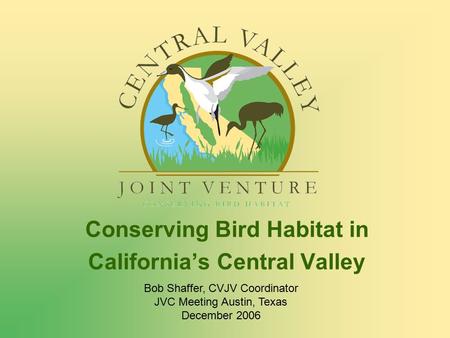 Conserving Bird Habitat in California’s Central Valley Bob Shaffer, CVJV Coordinator JVC Meeting Austin, Texas December 2006.