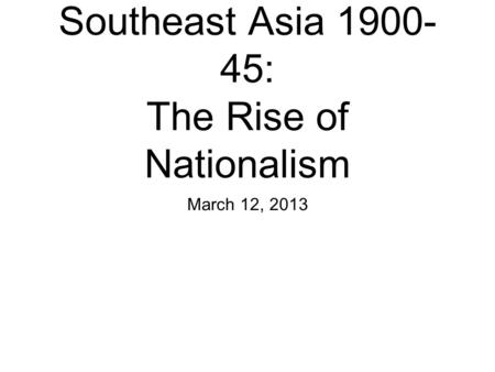 Southeast Asia 1900- 45: The Rise of Nationalism March 12, 2013.