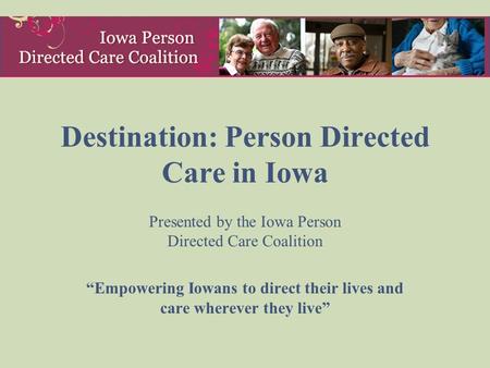 Destination: Person Directed Care in Iowa Presented by the Iowa Person Directed Care Coalition “Empowering Iowans to direct their lives and care wherever.