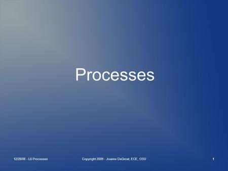 12/28/08 - L6 ProcessesCopyright 2009 - Joanne DeGroat, ECE, OSU1 Processes.