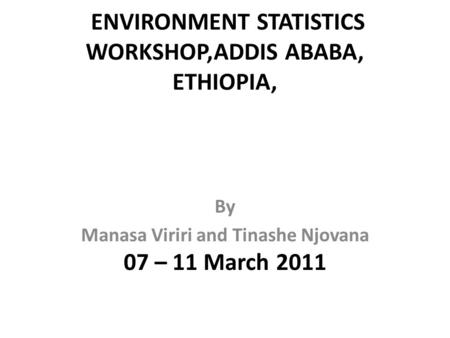 ENVIRONMENT STATISTICS WORKSHOP,ADDIS ABABA, ETHIOPIA, 07 – 11 March 2011 By Manasa Viriri and Tinashe Njovana.