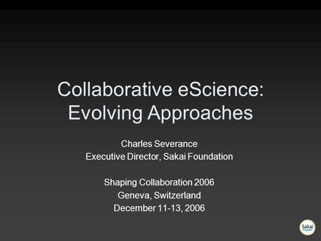 Collaborative eScience: Evolving Approaches Charles Severance Executive Director, Sakai Foundation Shaping Collaboration 2006 Geneva, Switzerland December.