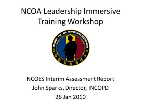 NCOA Leadership Immersive Training Workshop NCOES Interim Assessment Report John Sparks, Director, INCOPD 26 Jan 2010.