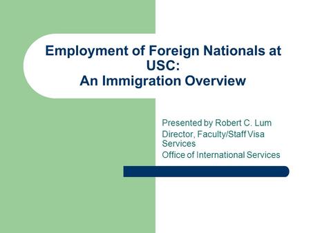 Employment of Foreign Nationals at USC: An Immigration Overview Presented by Robert C. Lum Director, Faculty/Staff Visa Services Office of International.