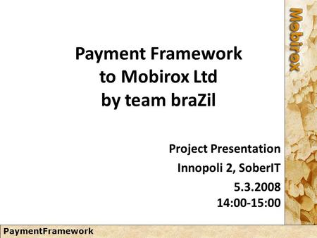 PaymentFramework Payment Framework to Mobirox Ltd by team braZil Project Presentation Innopoli 2, SoberIT 5.3.2008 14:00-15:00.