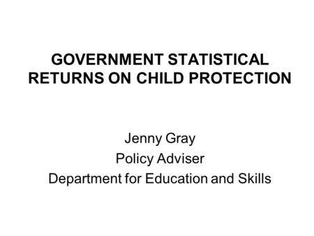 GOVERNMENT STATISTICAL RETURNS ON CHILD PROTECTION Jenny Gray Policy Adviser Department for Education and Skills.