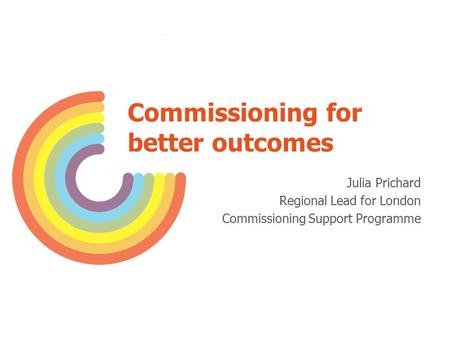 Commissioning for better outcomes Julia Prichard Regional Lead for London Commissioning Support Programme.