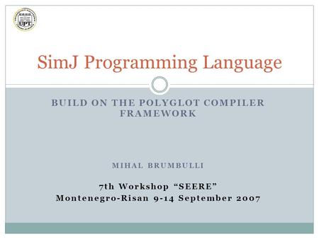 BUILD ON THE POLYGLOT COMPILER FRAMEWORK MIHAL BRUMBULLI 7th Workshop “SEERE” Montenegro-Risan 9-14 September 2007 SimJ Programming Language.