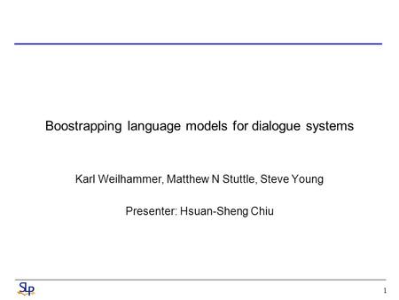 1 Boostrapping language models for dialogue systems Karl Weilhammer, Matthew N Stuttle, Steve Young Presenter: Hsuan-Sheng Chiu.