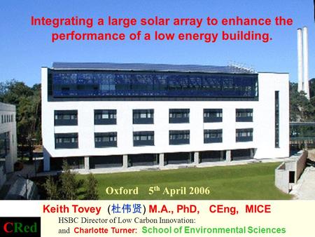 Oxford 5 th April 2006 Integrating a large solar array to enhance the performance of a low energy building. Keith Tovey ( 杜伟贤 ) M.A., PhD, CEng, MICE HSBC.