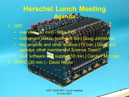 HIFI: CASCA07 – lunch meeting 6 June, 2007 1 Herschel Lunch Meeting Agenda 1.HIFI overview (10 min) - Mike Fich instrument status, testing (5 min) Doug.