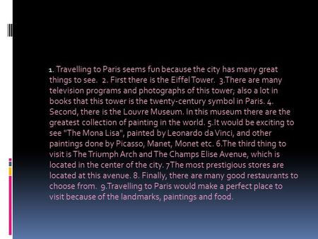 1. Travelling to Paris seems fun because the city has many great things to see. 2. First there is the Eiffel Tower. 3.There are many television programs.