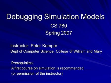 Debugging Simulation Models CS 780 Spring 2007 Instructor: Peter Kemper Dept of Computer Science, College of William and Mary Prerequisites: A first course.