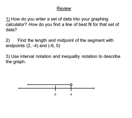 Review 1) How do you enter a set of data into your graphing calculator? How do you find a line of best fit for that set of data? 2)Find the length and.