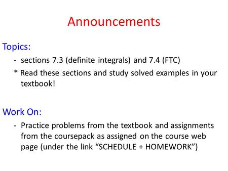 Announcements Topics: -sections 7.3 (definite integrals) and 7.4 (FTC) * Read these sections and study solved examples in your textbook! Work On: -Practice.