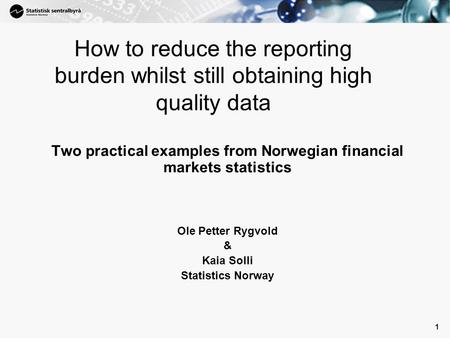 1 1 How to reduce the reporting burden whilst still obtaining high quality data Two practical examples from Norwegian financial markets statistics Ole.