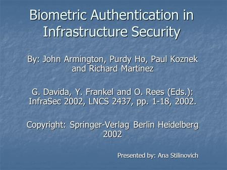 Biometric Authentication in Infrastructure Security By: John Armington, Purdy Ho, Paul Koznek and Richard Martinez G. Davida, Y. Frankel and O. Rees (Eds.):