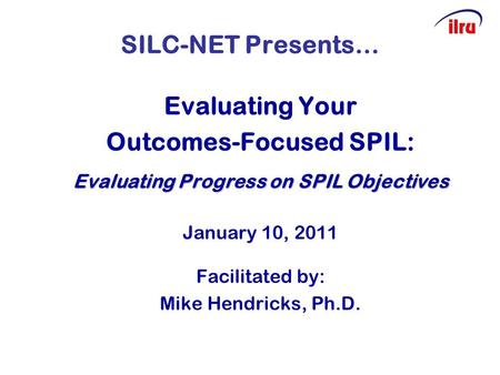 SILC-NET Presents… Evaluating Your Outcomes-Focused SPIL: Evaluating Progress on SPIL Objectives January 10, 2011 Facilitated by: Mike Hendricks, Ph.D.