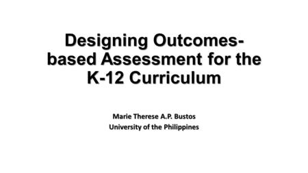 Designing Outcomes- based Assessment for the K-12 Curriculum Marie Therese A.P. Bustos University of the Philippines.